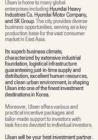 Ulsan is home to many global
enterprises includeing Hyundai Heavy
Industries Co. Hyundai Motor Company,
and SK Group. The city provides diverse
business opportunities, serving as a key
production base for the vast consumer
market in East Asia.
Its superb business climate,
characterized by extensive industrial
foundation, logistical infrastructure
guaranteeing just-in-time supply and
distribution, excellent human resources,
and clean urban environment, is shaping
Ulsan into one of the finest investment
destinations in Korea.
Moreover, Ulsan offers various and
practical incentive packages and
tailor-made support to investors with
task forces devoted to individual investors.
Ulsan will be your best investment partner.