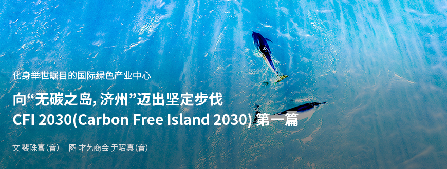 化身举世瞩目的国际绿色产业中心 向“无碳之岛，济州”迈出坚定步伐 CFI 2030(Carbon Free Island 2030) 第一篇 / 文：裴珠喜（音） 图：才艺商会 尹昭真（音）