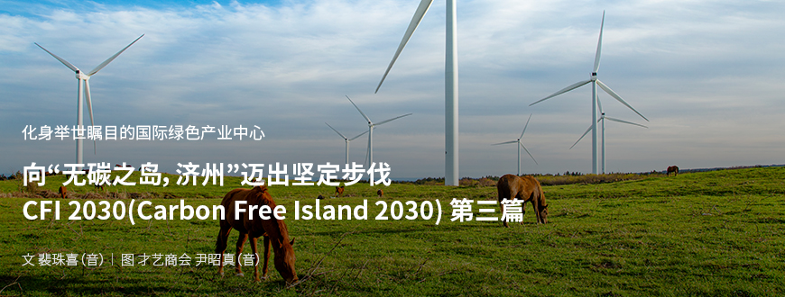 化身举世瞩目的国际绿色产业中心 向“无碳之岛，济州”迈出坚定步伐 CFI 2030(Carbon Free Island 2030) 第二篇 / 文：裴珠喜（音） 图：才艺商会 尹昭真（音）