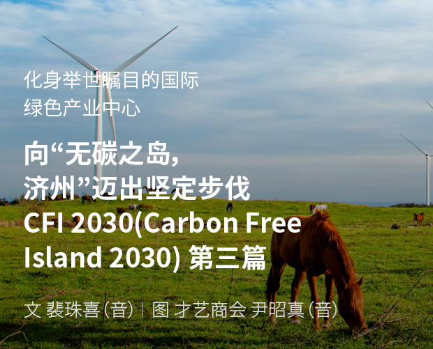化身举世瞩目的国际绿色产业中心 向“无碳之岛，济州”迈出坚定步伐 CFI 2030(Carbon Free Island 2030) 第二篇 / 文：裴珠喜（音） 图：才艺商会 尹昭真（音）