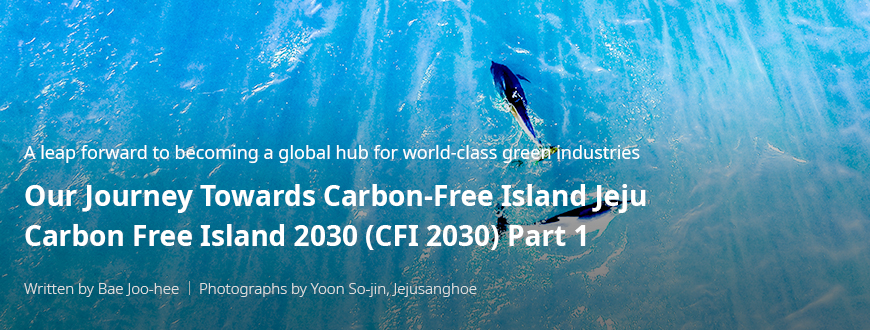 A leap forward to becoming a global hub for world-class green industries 'Our Journey Towards Carbon-Free Island Jeju CFI 2030(Carbon Free Island 2030) Part 1 / Written by Bae Joo-hee / Photographs by Yoon So-jin, Jejusanghoe