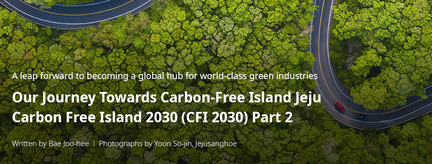 A leap forward to becoming a global hub for world-class green industries 'Our Journey Towards Carbon-Free Island Jeju CFI 2030(Carbon Free Island 2030) 2부/ Written by Bae Joo-hee / Photographs by Yoon So-jin, Jejusanghoe