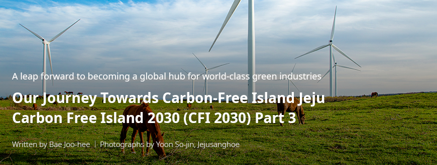 A leap forward to becoming a global hub for world-class green industries 'Our Journey Towards Carbon-Free Island Jeju CFI 2030(Carbon Free Island 2030) 3부/ Written by Bae Joo-hee / Photographs by Yoon So-jin, Jejusanghoe