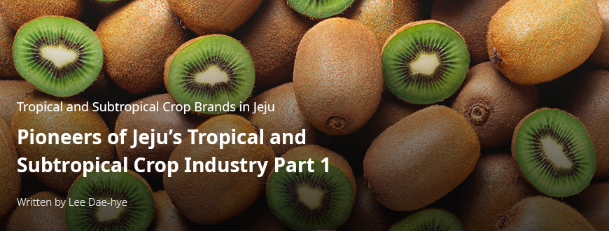 Tropical and Subtropical Crop Brands in Jeju Pioneers of Jeju’s Tropical and Subtropical Crop Industry Part 1 / By Lee Da-hye
