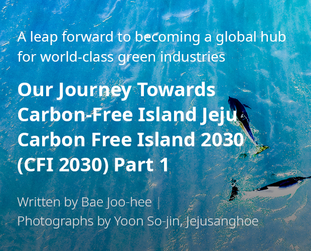 A leap forward to becoming a global hub for world-class green industries 'Our Journey Towards Carbon-Free Island Jeju CFI 2030(Carbon Free Island 2030) Part 1 / Written by Bae Joo-hee / Photographs by Yoon So-jin, Jejusanghoe