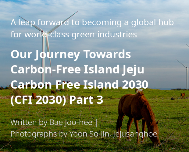 A leap forward to becoming a global hub for world-class green industries 'Our Journey Towards Carbon-Free Island Jeju CFI 2030(Carbon Free Island 2030) 3부/ Written by Bae Joo-hee / Photographs by Yoon So-jin, Jejusanghoe