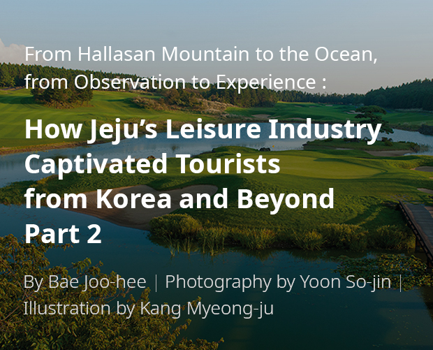 From Hallasan Mountain to the Ocean, from Observation to Experience: How Jeju’s Leisure Industry Captivated Tourists from Korea and Beyond Part 2 / By Bae Ju-hui / Photography by Yun So-jin / Illustration by Kang Myeong-ju