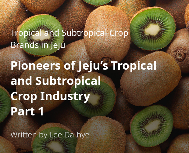 Tropical and Subtropical Crop Brands in Jeju Pioneers of Jeju’s Tropical and Subtropical Crop Industry Part 1 / By Lee Da-hye