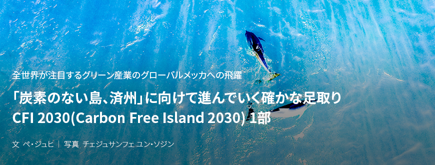 全世界が注目するグリーン産業のグローバルメッカへの飛躍 「炭素のない島、済州」に向けて進んでいく確かな足取り CFI 2030(Carbon Free Island 2030) 1部 / 文 ペ・ジュヒ/ 写真 チェジュサンフェ ユン・ソジン