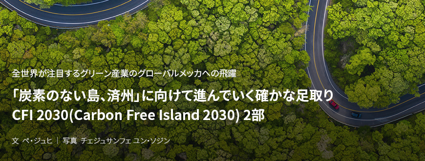 全世界が注目するグリーン産業のグローバルメッカへの飛躍 「炭素のない島、済州」に向けて進んでいく確かな足取り CFI 2030(Carbon Free Island 2030) 2部 / 文 ペ・ジュヒ/ 写真 チェジュサンフェ ユン・ソジン