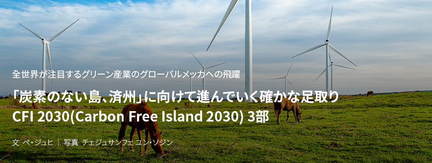 全世界が注目するグリーン産業のグローバルメッカへの飛躍 「炭素のない島、済州」に向けて進んでいく確かな足取り CFI 2030(Carbon Free Island 2030) 3部 / 文 ペ・ジュヒ/ 写真 チェジュサンフェ ユン・ソジン