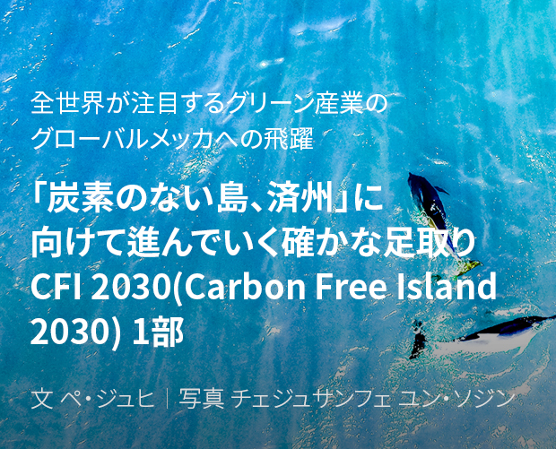 全世界が注目するグリーン産業のグローバルメッカへの飛躍 「炭素のない島、済州」に向けて進んでいく確かな足取り CFI 2030(Carbon Free Island 2030) 1部 / 文 ペ・ジュヒ/ 写真 チェジュサンフェ ユン・ソジン