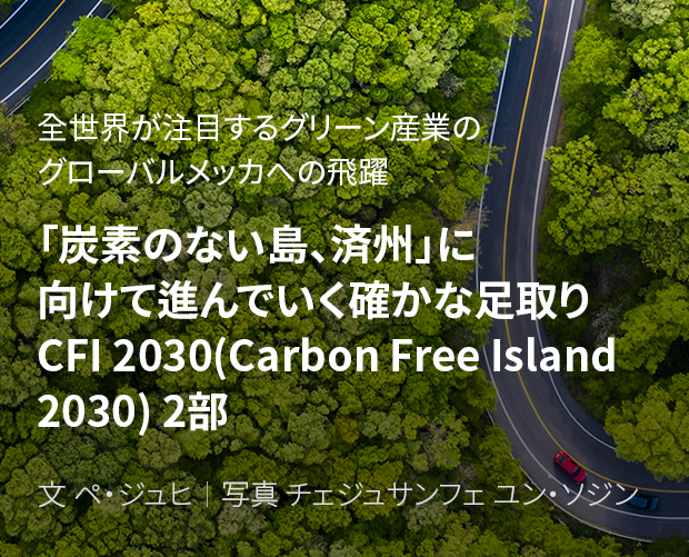 全世界が注目するグリーン産業のグローバルメッカへの飛躍 「炭素のない島、済州」に向けて進んでいく確かな足取り CFI 2030(Carbon Free Island 2030) 2部 / 文 ペ・ジュヒ/ 写真 チェジュサンフェ ユン・ソジン