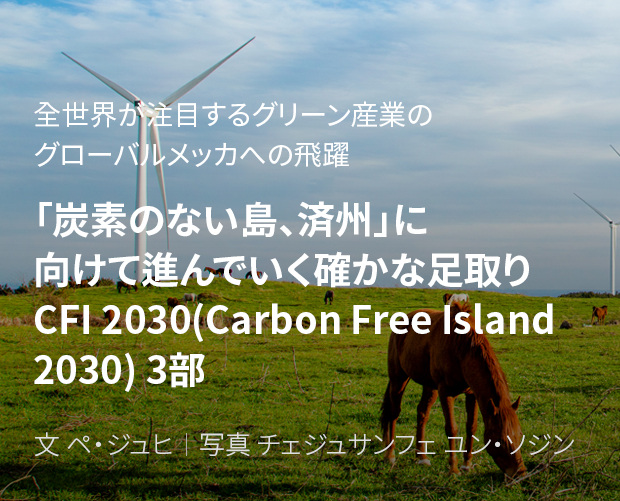 全世界が注目するグリーン産業のグローバルメッカへの飛躍 「炭素のない島、済州」に向けて進んでいく確かな足取り CFI 2030(Carbon Free Island 2030) 3部 / 文 ペ・ジュヒ/ 写真 チェジュサンフェ ユン・ソジン