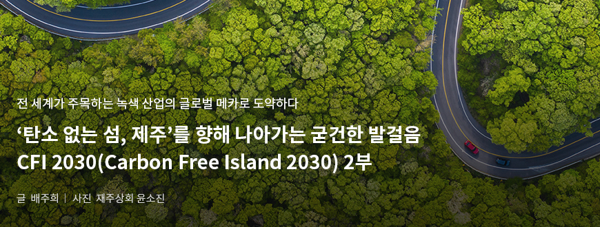 전 세계가 주목하는 녹색 산업의 글로벌 메카로 도약하다. '탄소 없는 섬, 제주'를 향해 나아가는 굳건한 발걸음 CFI 2030(Carbon Free Island 2030) 2부/ 글:배주희, 사진:제주상회 윤소진