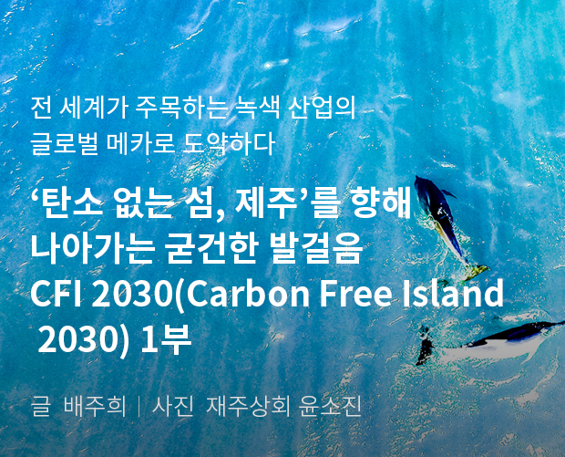 전 세계가 주목하는 녹색 산업의 글로벌 메카로 도약하다 '탄소 없는 섬, 제주'를 향해 나아가는 굳건한 발걸음 CFI 2030(Carbon Free Island 2030) 1부 / 글:배주희, 사진:제주상회 윤소진