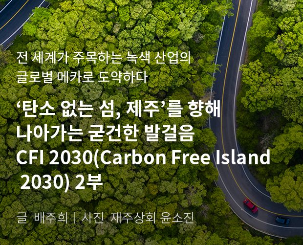전 세계가 주목하는 녹색 산업의 글로벌 메카로 도약하다. '탄소 없는 섬, 제주'를 향해 나아가는 굳건한 발걸음 CFI 2030(Carbon Free Island 2030) 2부/ 글:배주희, 사진:제주상회 윤소진