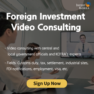Foreign Investment Video Consulting
- Experts dispatched from central governmental agencies, local government and KOTRA provide In-depth consultation by area
- Area: Tariff, National Tax, Living, Location, Foreign Investment Reporting, Accounting, Employment, VISA, etc. 