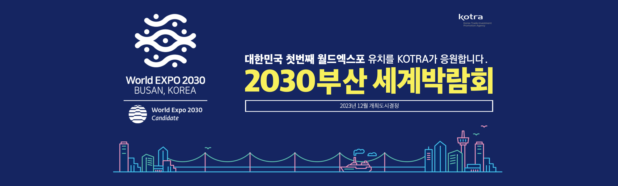 World EXPO 2030
BUSAN, KOREA
World Expo 2030
Candidate
대한민국 첫번째 월드엑스포 유치를 KOTRA가 응원합니다.
2030부산 세계박람회
2023년 12월 개최도시결정
