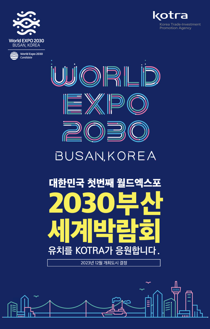 World EXPO 2030
BUSAN, KOREA
World Expo 2030
Candidate
대한민국 첫번째 월드엑스포 유치를 KOTRA가 응원합니다.
2030부산 세계박람회
2023년 12월 개최도시결정