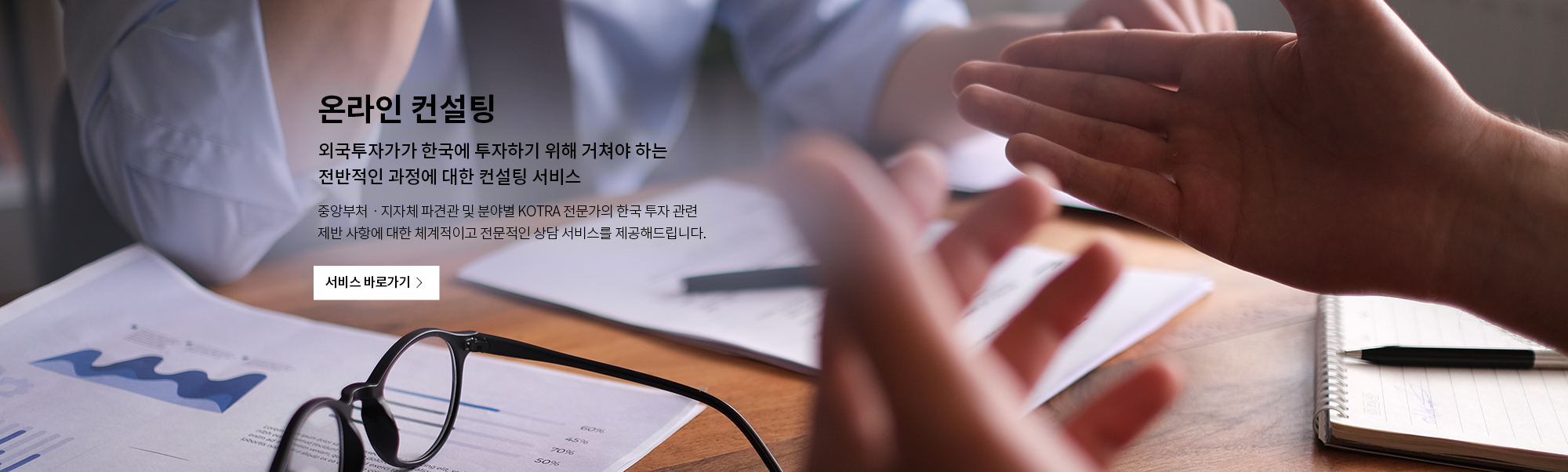 온라인 컨설팅
외국투자가가 한국에 투자하기 위해 거쳐야 하는 
전반적인 과장에 대한 컨설팅 서비스
중앙부처 · 지자체 파견관 및 분야별 KOTRA 전문가의 한국 투자 관련
제반 사항에 대한 체계적이고 전문적인 상담 서비스를 제공해드립니다.