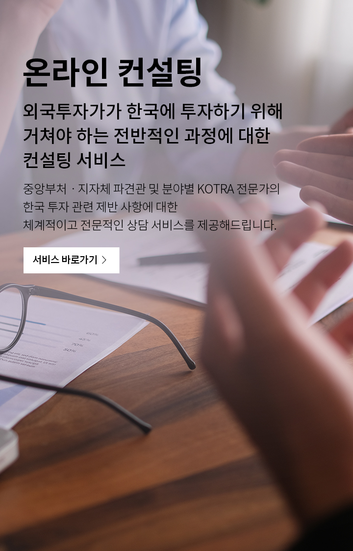 온라인 컨설팅
외국투자가가 한국에 투자하기 위해 거쳐야 하는 
전반적인 과장에 대한 컨설팅 서비스
중앙부처 · 지자체 파견관 및 분야별 KOTRA 전문가의 한국 투자 관련
제반 사항에 대한 체계적이고 전문적인 상담 서비스를 제공해드립니다.